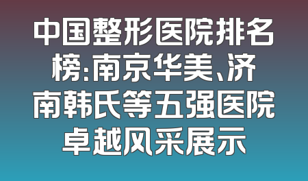 中国整形医院排名榜：南京华美、济南韩氏等五强医院卓越风采展示