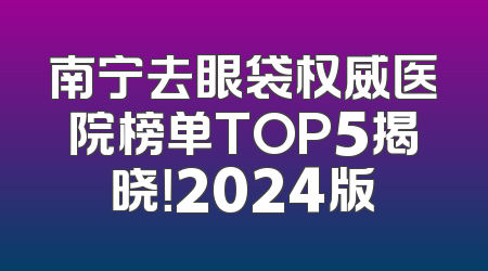 南宁去眼袋权威医院榜单TOP5揭晓！2024版