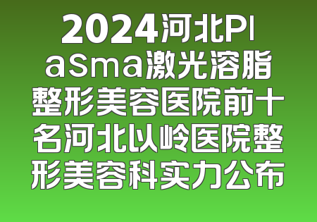 2024河北Plasma激光溶脂整形美容医院前十名河北以岭医院整形美容科实力公布
