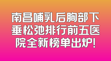 南昌哺乳后胸部下垂松弛排行前五医院全新榜单出炉！