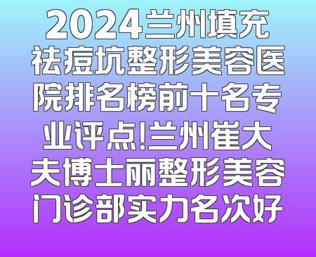 2024兰州填充祛痘坑整形美容医院排名榜前十名专业评点！兰州崔大夫博士丽整形美容门诊部实力名次好