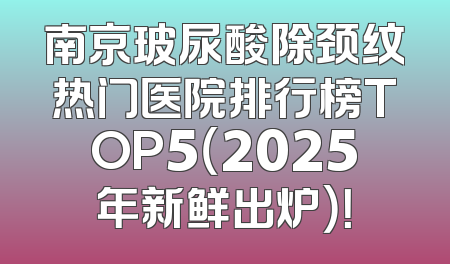 南京玻尿酸除颈纹热门医院排行榜TOP5（2025年新鲜出炉）！