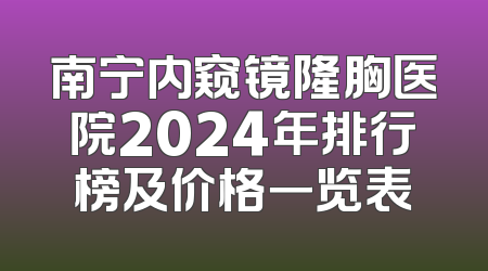 南宁内窥镜隆胸医院2024年排行榜及价格一览表