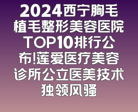 2024西宁胸毛植毛整形美容医院TOP10排行公布！莲爱医疗美容诊所公立医美技术独领风骚