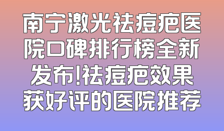 南宁激光祛痘疤医院口碑排行榜全新发布！祛痘疤效果获好评的医院推荐