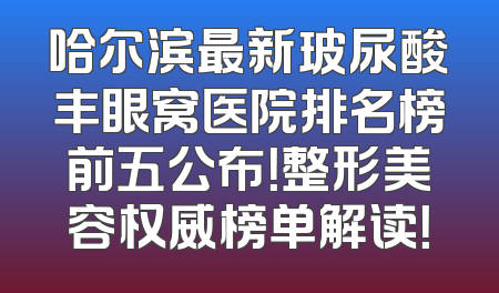 哈尔滨最新玻尿酸丰眼窝医院排名榜前五公布！整形美容权威榜单解读！