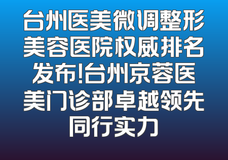 台州医美微调整形美容医院权威排名发布！台州京蓉医美门诊部卓越领先同行实力
