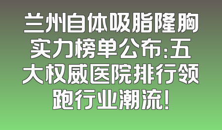 兰州自体吸脂隆胸实力榜单公布：五大权威医院排行领跑行业潮流！