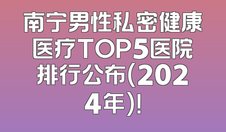 南宁男性私密健康医疗TOP5医院排行公布（2024年）！