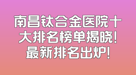 南昌钛合金医院十大排名榜单揭晓！最新排名出炉！