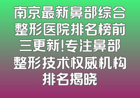 南京最新鼻部综合整形医院排名榜前三更新！专注鼻部整形技术权威机构排名揭晓