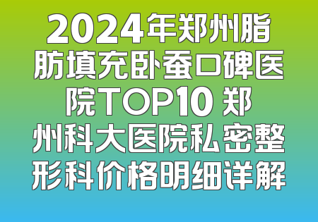 2024年郑州脂肪填充卧蚕口碑医院TOP10 郑州科大医院私密整形科价格明细详解