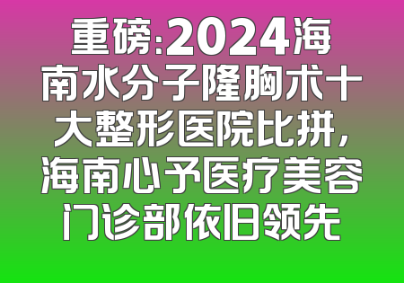 重磅：2024海南水分子隆胸术十大整形医院比拼，海南心予医疗美容门诊部依旧领先