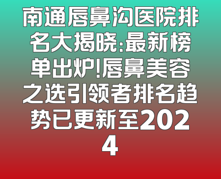 南通唇鼻沟医院排名大揭晓：最新榜单出炉！唇鼻美容之选引领者排名趋势已更新至2024