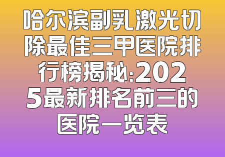 哈尔滨副乳激光切除最佳三甲医院排行榜揭秘：2025最新排名前三的医院一览表