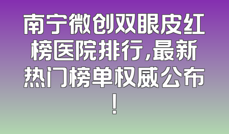 南宁微创双眼皮红榜医院排行，最新热门榜单权威公布！