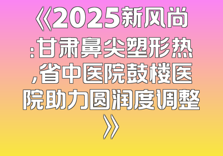 《2025新风尚：甘肃鼻尖塑形热，省中医院鼓楼医院助力圆润度调整》