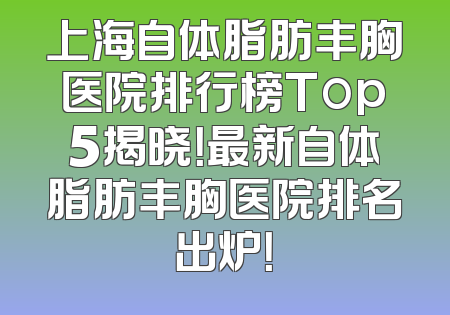 上海自体脂肪丰胸医院排行榜Top5揭晓！最新自体脂肪丰胸医院排名出炉！
