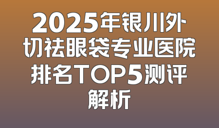2025年银川外切祛眼袋专业医院排名TOP5测评解析