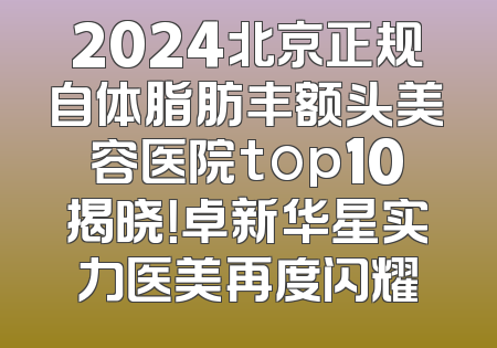 2024北京正规自体脂肪丰额头美容医院top10揭晓！卓新华星实力医美再度闪耀