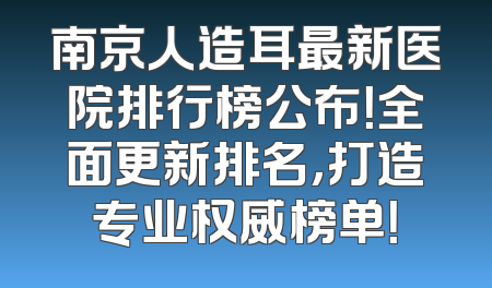 南京人造耳最新医院排行榜公布！全面更新排名，打造专业权威榜单！