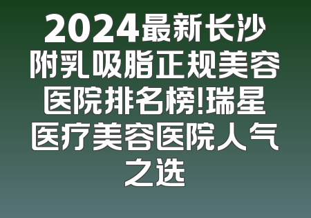 2024最新长沙附乳吸脂正规美容医院排名榜！瑞星医疗美容医院人气之选