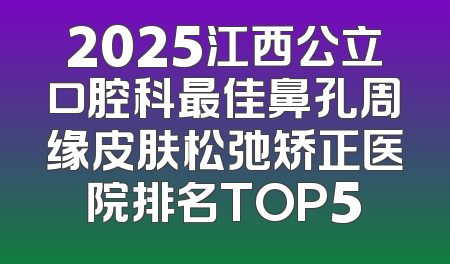 2025江西公立口腔科最佳鼻孔周缘皮肤松弛矫正医院排名TOP5