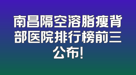 南昌隔空溶脂瘦背部医院排行榜前三公布！