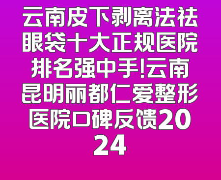 云南皮下剥离法祛眼袋十大正规医院排名强中手！云南昆明丽都仁爱整形医院口碑反馈2024