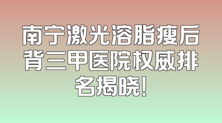 南宁激光溶脂瘦后背三甲医院权威排名揭晓！