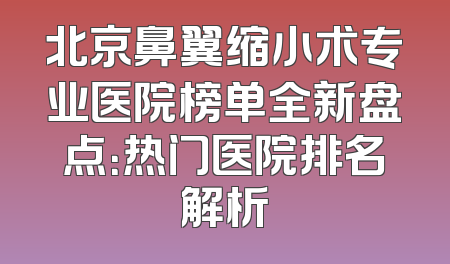 北京鼻翼缩小术专业医院榜单全新盘点：热门医院排名解析
