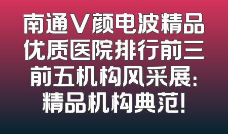 南通V颜电波精品优质医院排行前三前五机构风采展：精品机构典范！