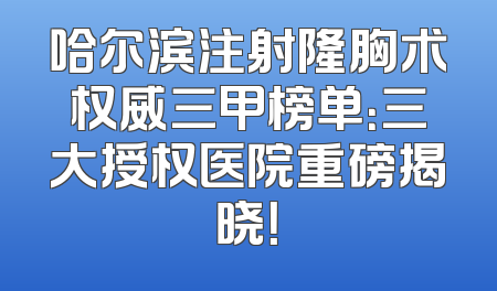 哈尔滨注射隆胸术权威三甲榜单：三大授权医院重磅揭晓！