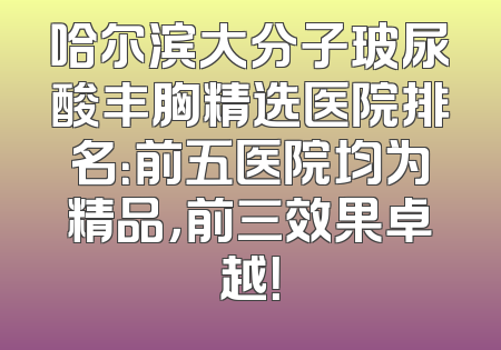 哈尔滨大分子玻尿酸丰胸精选医院排名：前五医院均为精品，前三效果卓越！