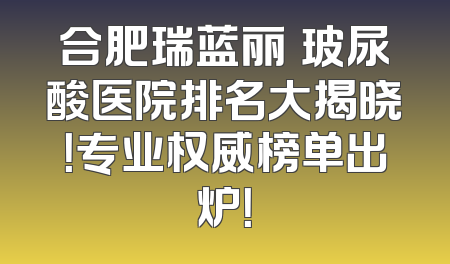 合肥瑞蓝丽瑅玻尿酸医院排名大揭晓！专业权威榜单出炉！