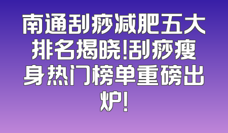 南通刮痧减肥五大排名揭晓！刮痧瘦身热门榜单重磅出炉！