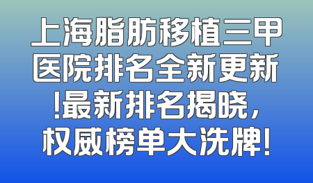 上海脂肪移植三甲医院排名全新更新！最新排名揭晓，权威榜单大洗牌！