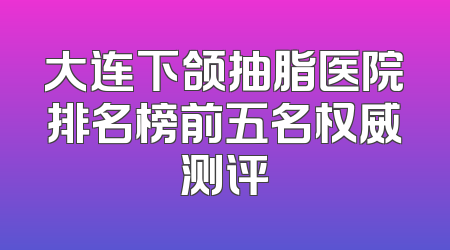 大连下颌抽脂医院排名榜前五名权威测评