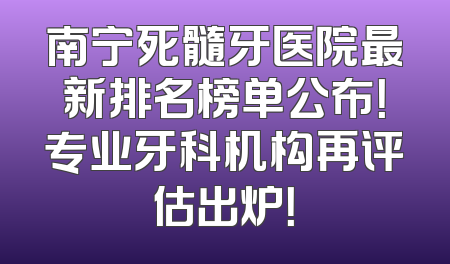 南宁死髓牙医院最新排名榜单公布！专业牙科机构再评估出炉！
