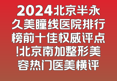2024北京半永久美瞳线医院排行榜前十佳权威评点！北京南加整形美容热门医美横评