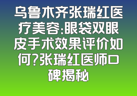 乌鲁木齐张瑞红医疗美容：眼袋双眼皮手术效果评价如何？张瑞红医师口碑揭秘