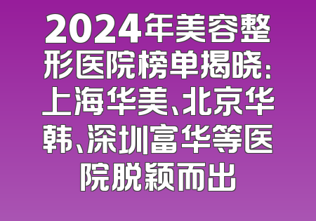 2024年美容整形医院榜单揭晓：上海华美、北京华韩、深圳富华等医院脱颖而出