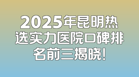 2025年昆明热选实力医院口碑排名前三揭晓！