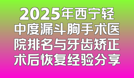 2025年西宁轻中度漏斗胸手术医院排名与牙齿矫正术后恢复经验分享