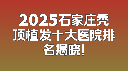 2025石家庄秃顶植发十大医院排名揭晓！