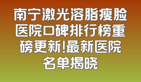 南宁激光溶脂瘦脸医院口碑排行榜重磅更新！最新医院名单揭晓