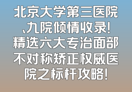 北京大学第三医院、九院倾情收录！精选六大专治面部不对称矫正权威医院之标杆攻略！