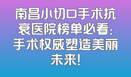 南昌小切口手术抗衰医院榜单必看：手术权威塑造美丽未来！