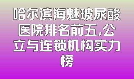 哈尔滨海魅玻尿酸医院排名前五，公立与连锁机构实力榜