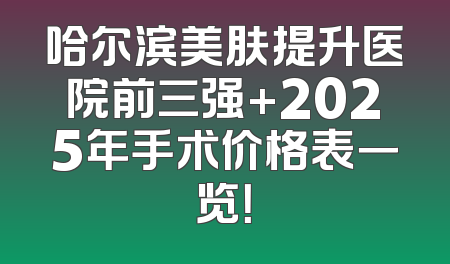 哈尔滨美肤提升医院前三强+2025年手术价格表一览！